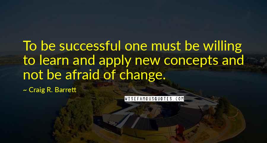 Craig R. Barrett quotes: To be successful one must be willing to learn and apply new concepts and not be afraid of change.