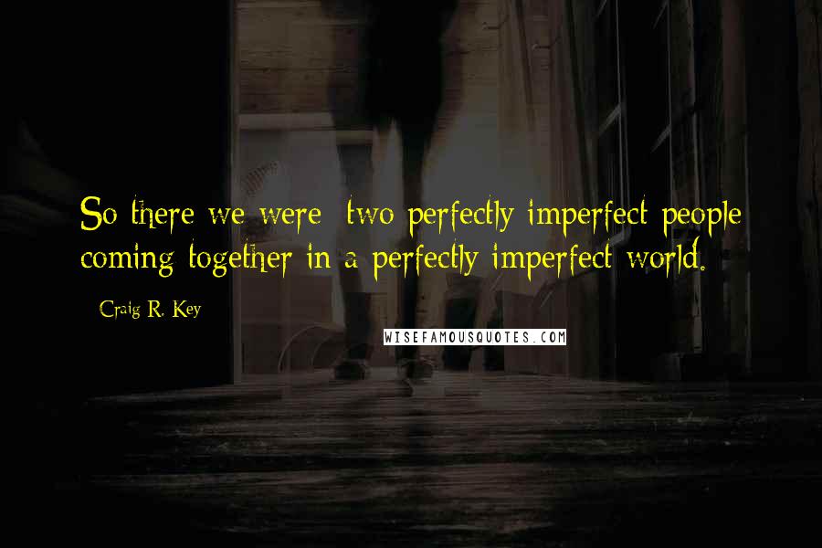 Craig R. Key quotes: So there we were; two perfectly imperfect people coming together in a perfectly imperfect world.