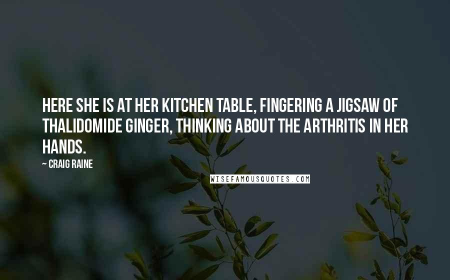 Craig Raine quotes: Here she is at her kitchen table, fingering a jigsaw of thalidomide ginger, thinking about the arthritis in her hands. Craig Raine quotes: Here she is at her kitchen table, fingering a jigsaw of thalidomide ginger, thinking about the arthritis in her hands.