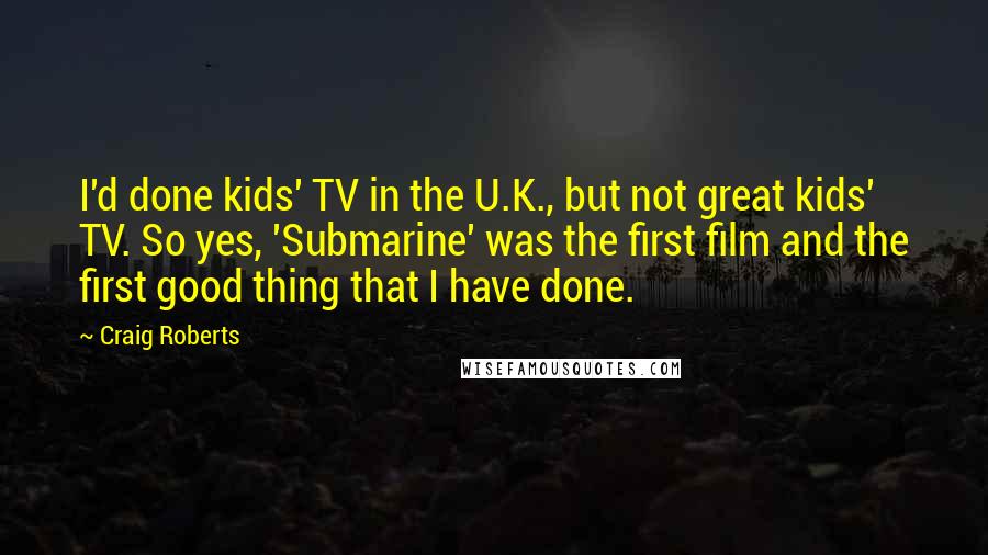 Craig Roberts quotes: I'd done kids' TV in the U.K., but not great kids' TV. So yes, 'Submarine' was the first film and the first good thing that I have done.