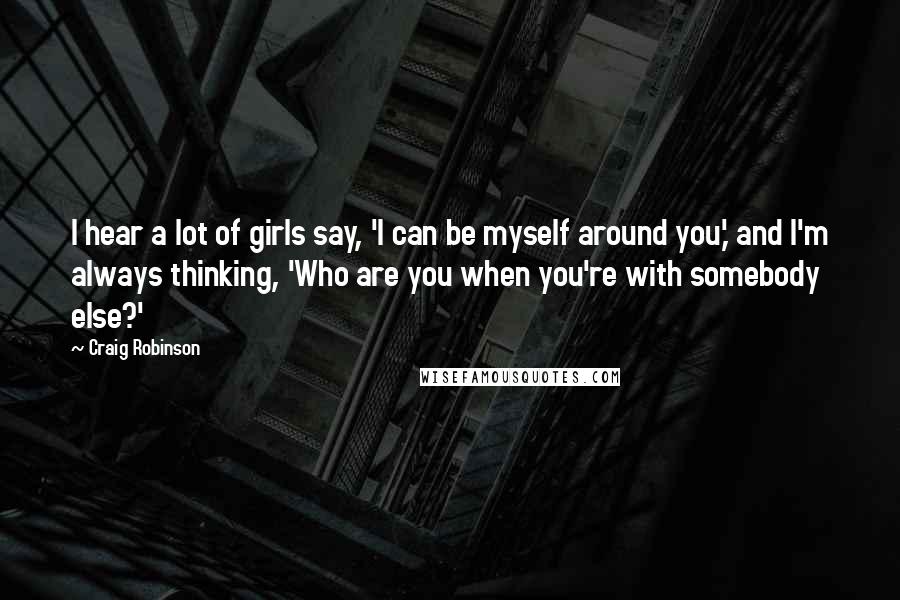 Craig Robinson quotes: I hear a lot of girls say, 'I can be myself around you,' and I'm always thinking, 'Who are you when you're with somebody else?'