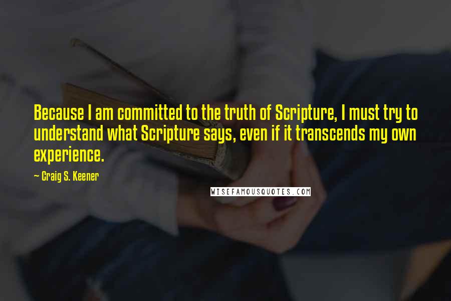 Craig S. Keener quotes: Because I am committed to the truth of Scripture, I must try to understand what Scripture says, even if it transcends my own experience.