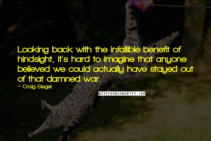 Craig Siegel quotes: Looking back with the infallible benefit of hindsight, it's hard to imagine that anyone believed we could actually have stayed out of that damned war. Craig Siegel quotes: Looking back with the infallible benefit of hindsight, it's hard to imagine that anyone believed we could actually have stayed out of that damned war.