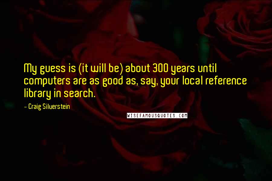 Craig Silverstein quotes: My guess is (it will be) about 300 years until computers are as good as, say, your local reference library in search. Craig Silverstein quotes: My guess is (it will be) about 300 years until computers are as good as, say, your local reference library in search.