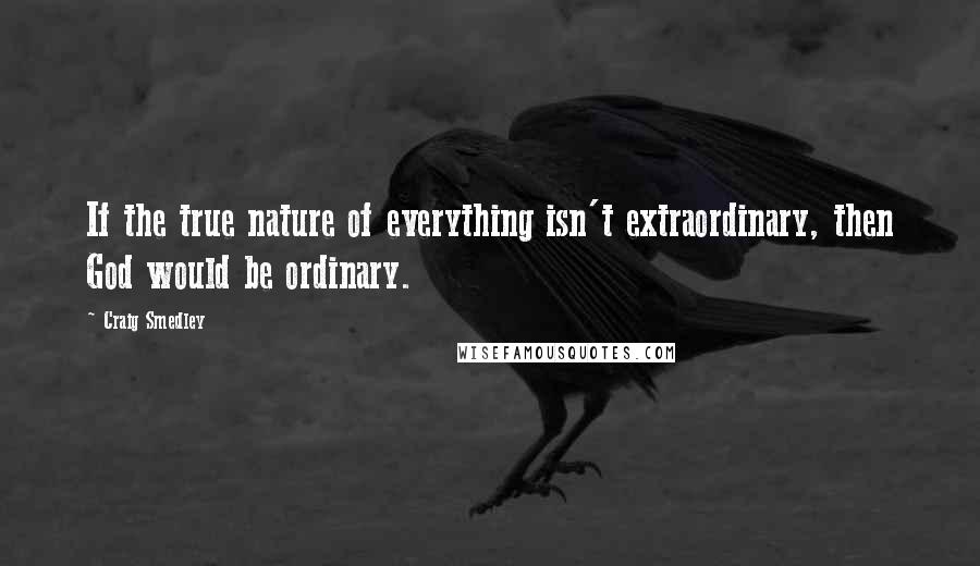 Craig Smedley quotes: If the true nature of everything isn't extraordinary, then God would be ordinary.