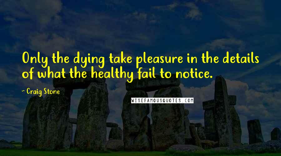 Craig Stone quotes: Only the dying take pleasure in the details of what the healthy fail to notice.