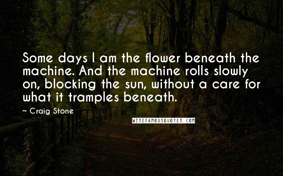 Craig Stone quotes: Some days I am the flower beneath the machine. And the machine rolls slowly on, blocking the sun, without a care for what it tramples beneath.