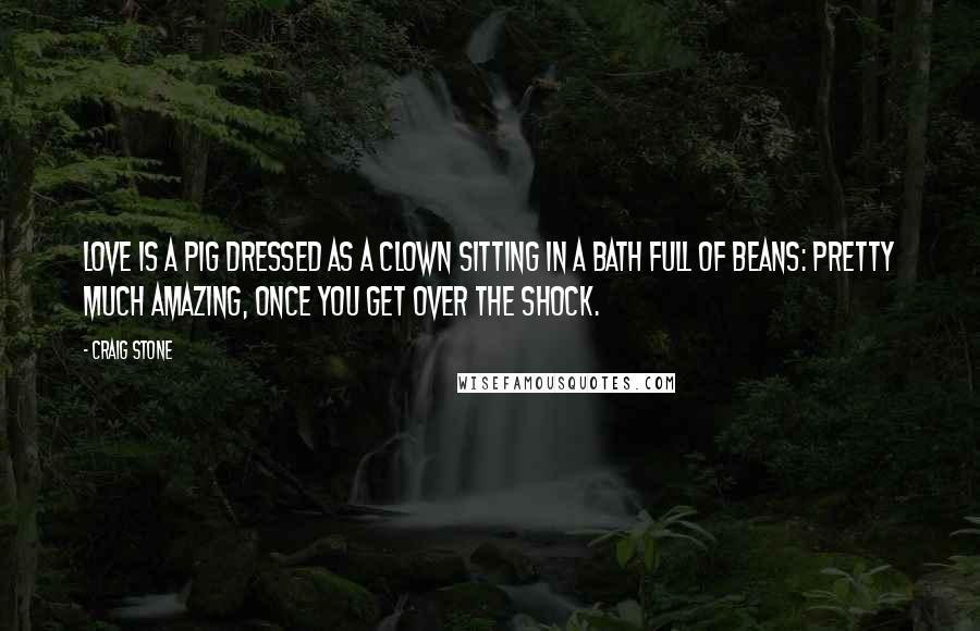Craig Stone quotes: Love is a pig dressed as a clown sitting in a bath full of beans: pretty much amazing, once you get over the shock. Craig Stone quotes: Love is a pig dressed as a clown sitting in a bath full of beans: pretty much amazing, once you get over the shock.