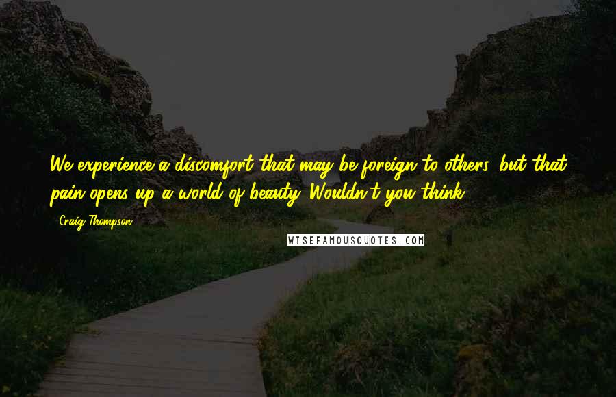 Craig Thompson quotes: We experience a discomfort that may be foreign to others, but that pain opens up a world of beauty. Wouldn't you think?