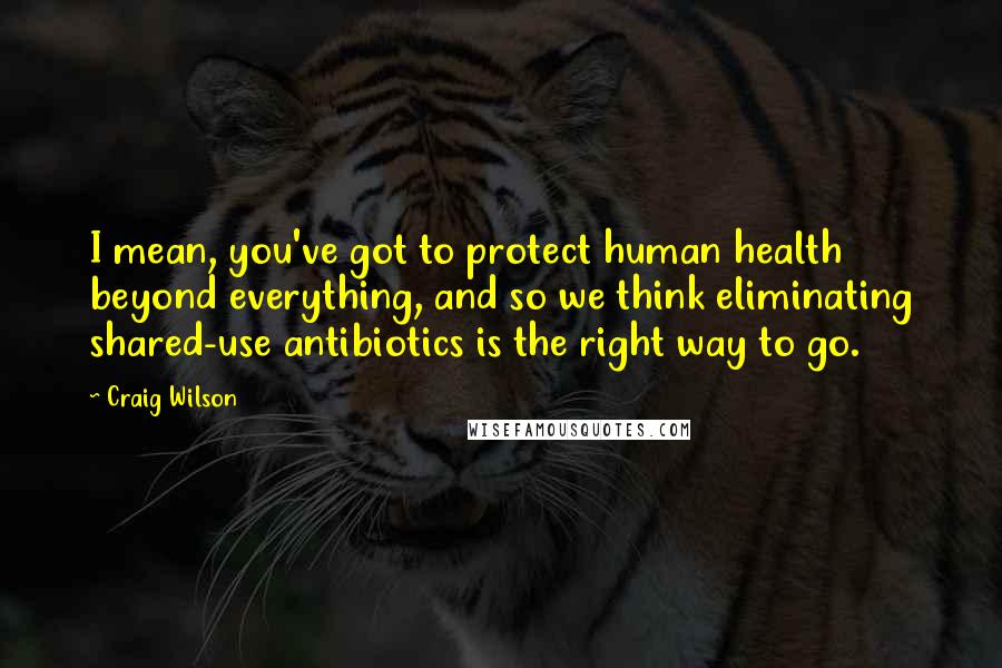Craig Wilson quotes: I mean, you've got to protect human health beyond everything, and so we think eliminating shared-use antibiotics is the right way to go. Craig Wilson quotes: I mean, you've got to protect human health beyond everything, and so we think eliminating shared-use antibiotics is the right way to go.