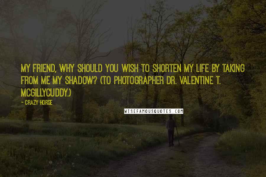 Crazy Horse quotes: My friend, why should you wish to shorten my life by taking from me my shadow? (To photographer Dr. Valentine T. McGillycuddy.)