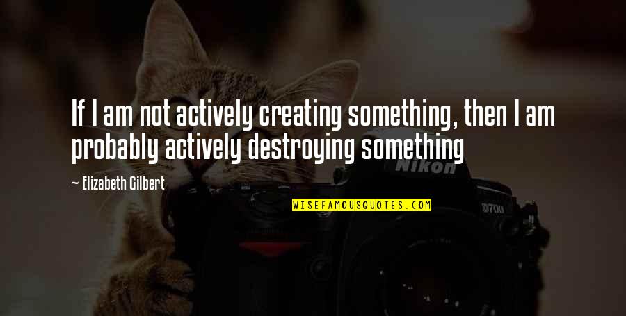 Creating And Destroying Quotes By Elizabeth Gilbert: If I am not actively creating something, then