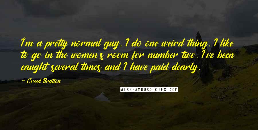 Creed Bratton quotes: I'm a pretty normal guy. I do one weird thing. I like to go in the women's room for number two. I've been caught several times and I have paid