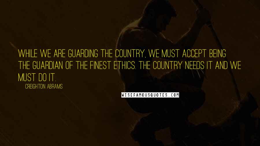 Creighton Abrams quotes: While we are guarding the country, we must accept being the guardian of the finest ethics. The country needs it and we must do it.