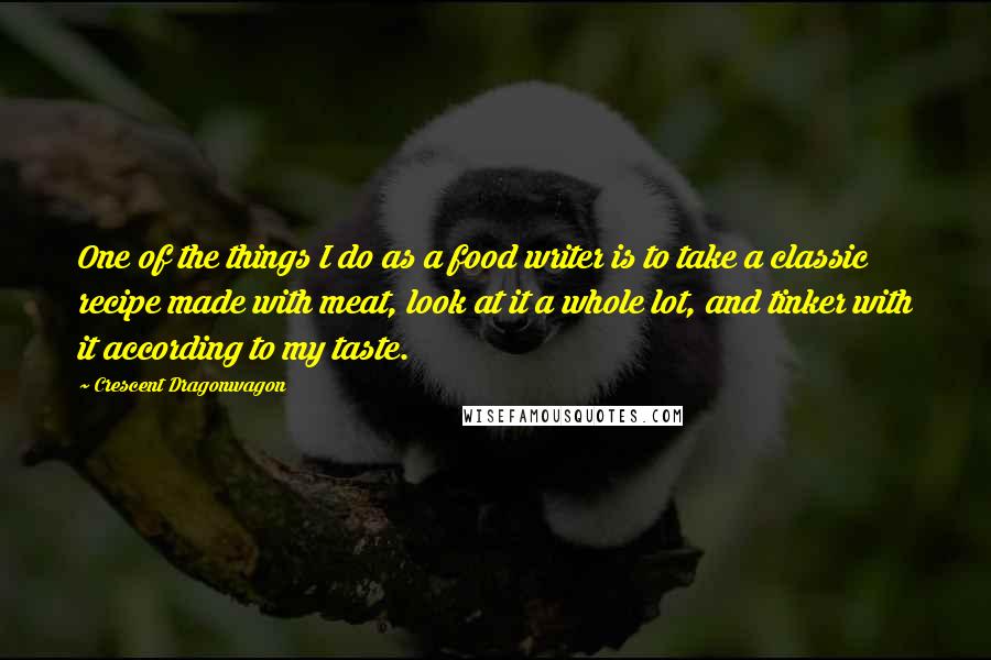 Crescent Dragonwagon quotes: One of the things I do as a food writer is to take a classic recipe made with meat, look at it a whole lot, and tinker with it according Crescent Dragonwagon quotes: One of the things I do as a food writer is to take a classic recipe made with meat, look at it a whole lot, and tinker with it according