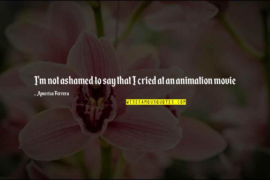 Cried For You Quotes By America Ferrera: I'm not ashamed to say that I cried Cried For You Quotes By America Ferrera: I'm not ashamed to say that I cried
