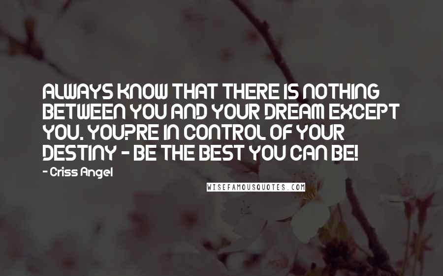 Criss Angel quotes: ALWAYS KNOW THAT THERE IS NOTHING BETWEEN YOU AND YOUR DREAM EXCEPT YOU. YOU?RE IN CONTROL OF YOUR DESTINY - BE THE BEST YOU CAN BE! Criss Angel quotes: ALWAYS KNOW THAT THERE IS NOTHING BETWEEN YOU AND YOUR DREAM EXCEPT YOU. YOU?RE IN CONTROL OF YOUR DESTINY - BE THE BEST YOU CAN BE!