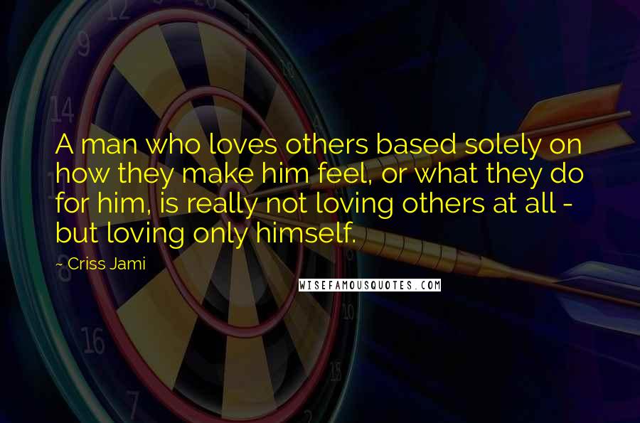 Criss Jami quotes: A man who loves others based solely on how they make him feel, or what they do for him, is really not loving others at all - but loving only