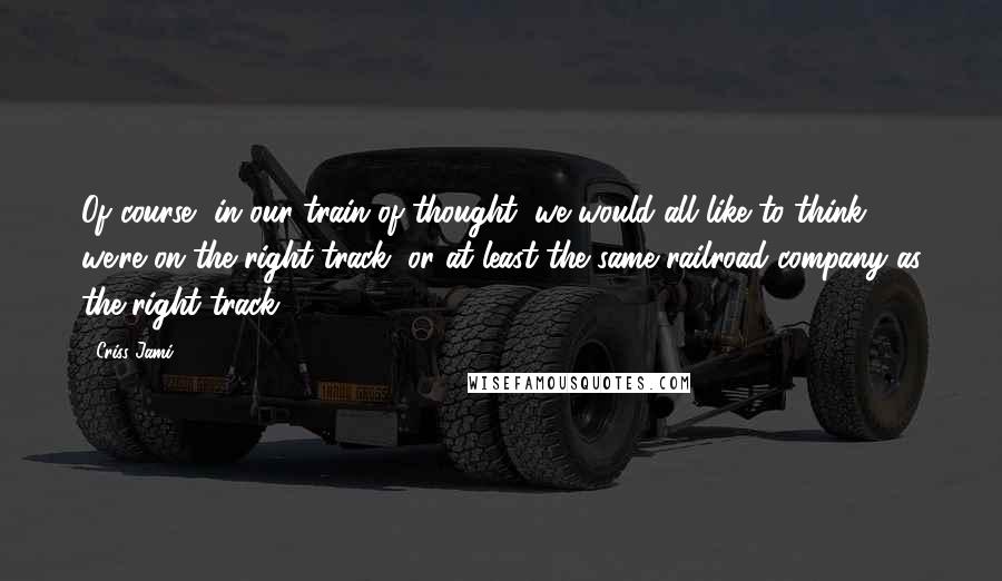 Criss Jami quotes: Of course, in our train of thought, we would all like to think we're on the right track, or at least the same railroad company as the right track.