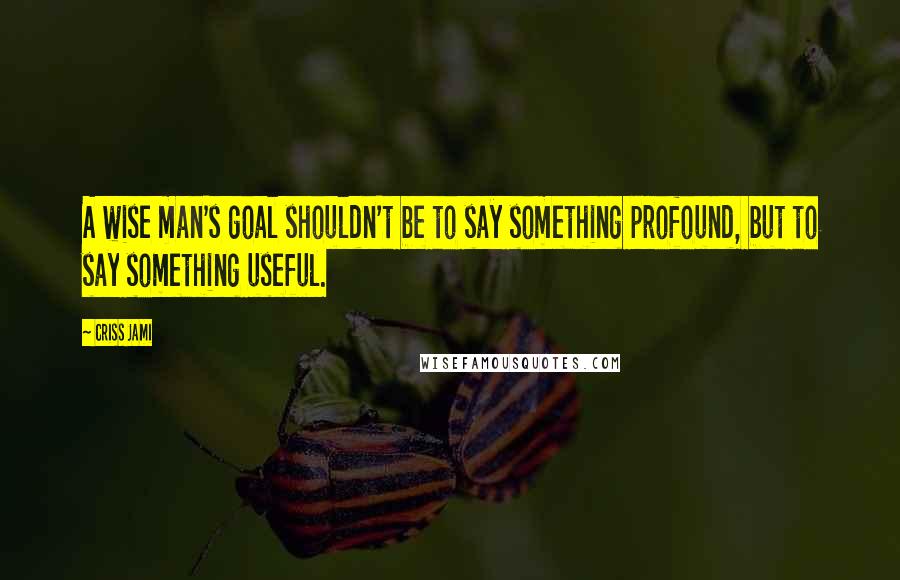 Criss Jami quotes: A wise man's goal shouldn't be to say something profound, but to say something useful.