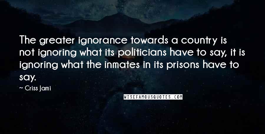 Criss Jami quotes: The greater ignorance towards a country is not ignoring what its politicians have to say, it is ignoring what the inmates in its prisons have to say.