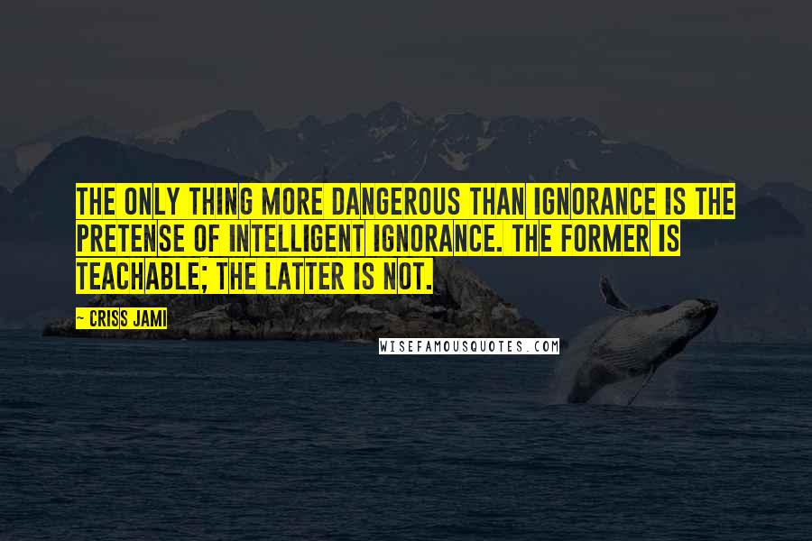 Criss Jami quotes: The only thing more dangerous than ignorance is the pretense of intelligent ignorance. The former is teachable; the latter is not.