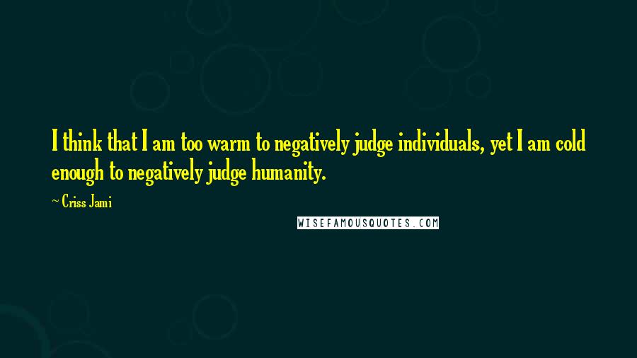Criss Jami quotes: I think that I am too warm to negatively judge individuals, yet I am cold enough to negatively judge humanity.