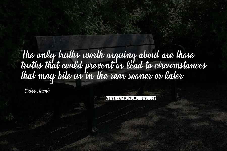 Criss Jami quotes: The only truths worth arguing about are those truths that could prevent or lead to circumstances that may bite us in the rear sooner or later.