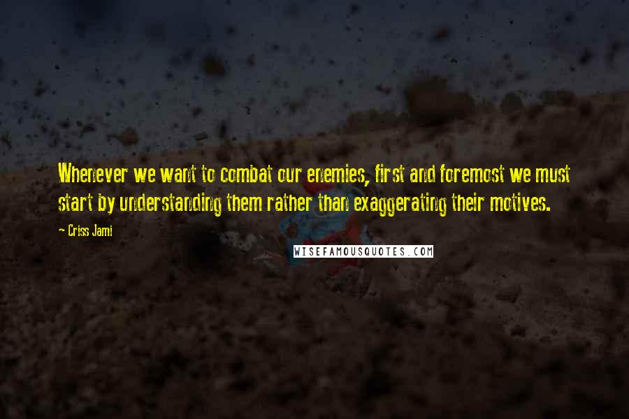 Criss Jami quotes: Whenever we want to combat our enemies, first and foremost we must start by understanding them rather than exaggerating their motives.