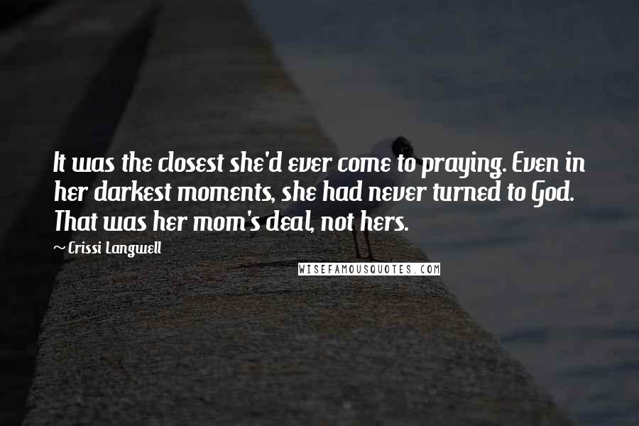 Crissi Langwell quotes: It was the closest she'd ever come to praying. Even in her darkest moments, she had never turned to God. That was her mom's deal, not hers. Crissi Langwell quotes: It was the closest she'd ever come to praying. Even in her darkest moments, she had never turned to God. That was her mom's deal, not hers.