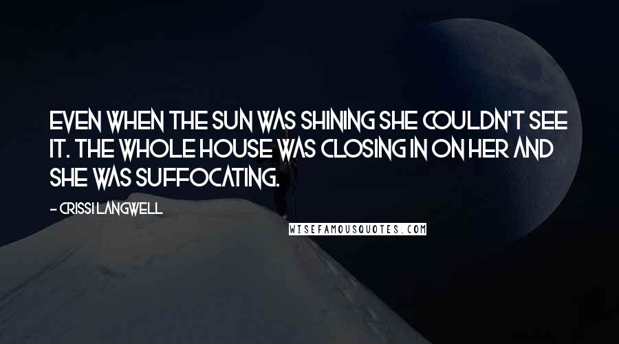 Crissi Langwell quotes: Even when the sun was shining she couldn't see it. The whole house was closing in on her and she was suffocating. Crissi Langwell quotes: Even when the sun was shining she couldn't see it. The whole house was closing in on her and she was suffocating.