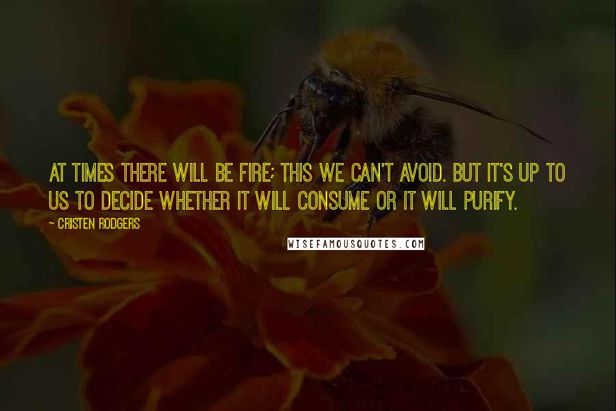 Cristen Rodgers quotes: At times there will be fire; this we can't avoid. But it's up to us to decide whether it will consume or it will purify. Cristen Rodgers quotes: At times there will be fire; this we can't avoid. But it's up to us to decide whether it will consume or it will purify.