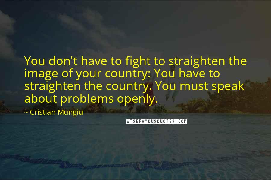 Cristian Mungiu quotes: You don't have to fight to straighten the image of your country: You have to straighten the country. You must speak about problems openly. Cristian Mungiu quotes: You don't have to fight to straighten the image of your country: You have to straighten the country. You must speak about problems openly.