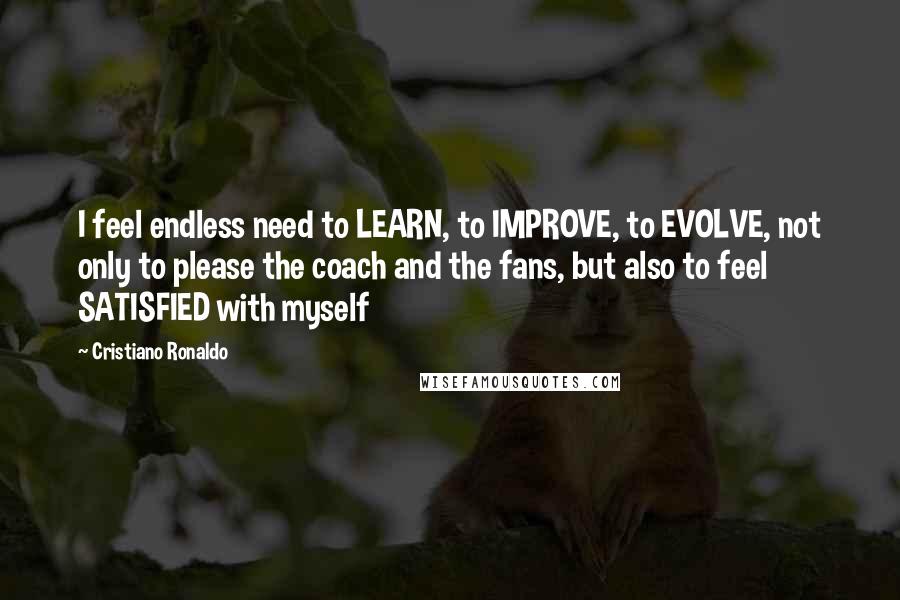 Cristiano Ronaldo quotes: I feel endless need to LEARN, to IMPROVE, to EVOLVE, not only to please the coach and the fans, but also to feel SATISFIED with myself