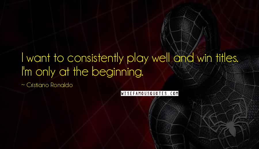 Cristiano Ronaldo quotes: I want to consistently play well and win titles. I'm only at the beginning.