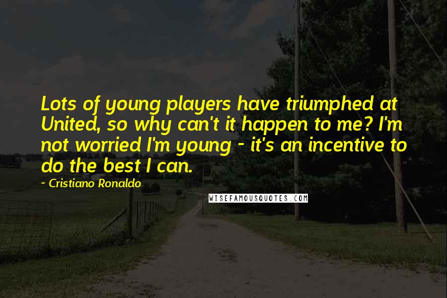 Cristiano Ronaldo quotes: Lots of young players have triumphed at United, so why can't it happen to me? I'm not worried I'm young - it's an incentive to do the best I can.
