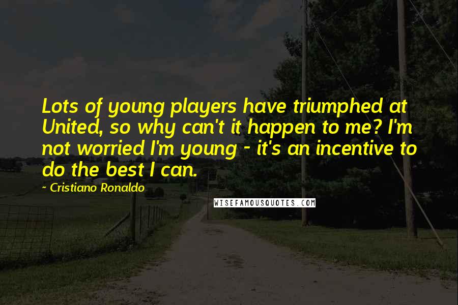 Cristiano Ronaldo quotes: Lots of young players have triumphed at United, so why can't it happen to me? I'm not worried I'm young - it's an incentive to do the best I can. Cristiano Ronaldo quotes: Lots of young players have triumphed at United, so why can't it happen to me? I'm not worried I'm young - it's an incentive to do the best I can.