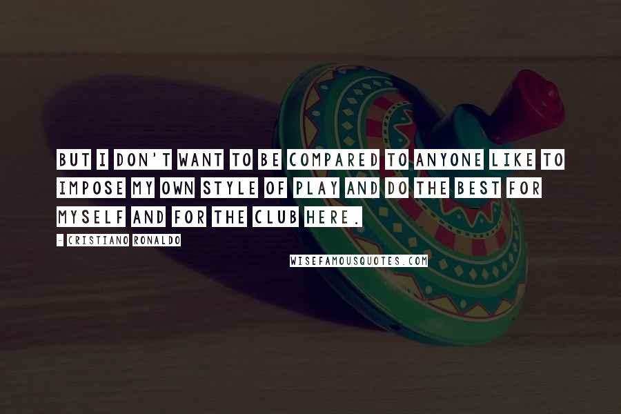 Cristiano Ronaldo quotes: But I don't want to be compared to anyone like to impose my own style of play and do the best for myself and for the club here. Cristiano Ronaldo quotes: But I don't want to be compared to anyone like to impose my own style of play and do the best for myself and for the club here.
