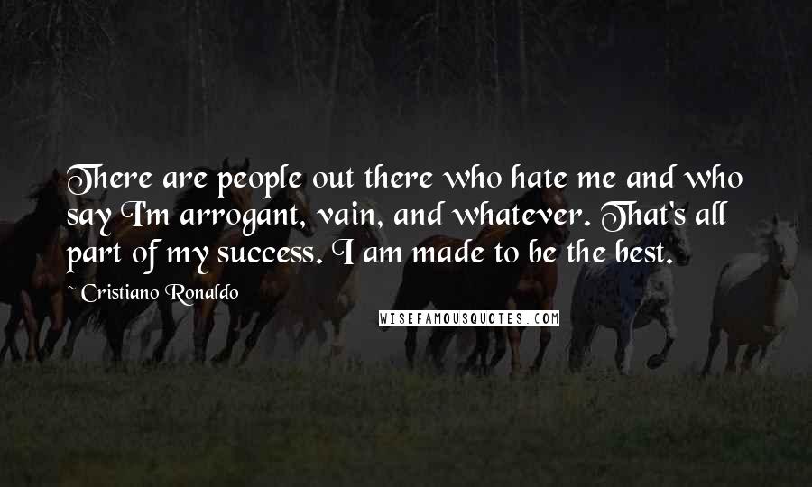 Cristiano Ronaldo quotes: There are people out there who hate me and who say I'm arrogant, vain, and whatever. That's all part of my success. I am made to be the best. Cristiano Ronaldo quotes: There are people out there who hate me and who say I'm arrogant, vain, and whatever. That's all part of my success. I am made to be the best.