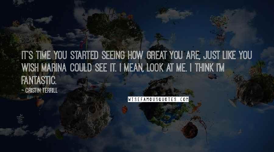 Cristin Terrill quotes: It's time you started seeing how great you are, just like you wish Marina could see it. I mean, look at me. I think I'm fantastic.