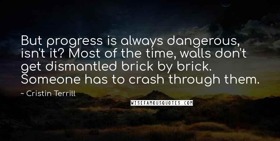 Cristin Terrill quotes: But progress is always dangerous, isn't it? Most of the time, walls don't get dismantled brick by brick. Someone has to crash through them.