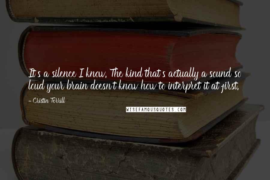 Cristin Terrill quotes: It's a silence I know. The kind that's actually a sound so loud your brain doesn't know how to interpret it at first.