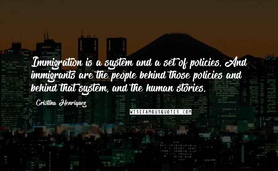 Cristina Henriquez quotes: Immigration is a system and a set of policies. And immigrants are the people behind those policies and behind that system, and the human stories. Cristina Henriquez quotes: Immigration is a system and a set of policies. And immigrants are the people behind those policies and behind that system, and the human stories.