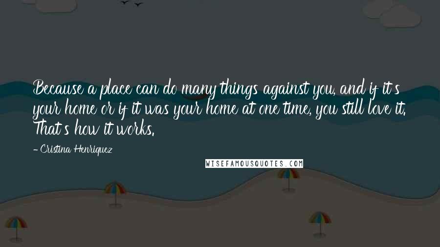 Cristina Henriquez quotes: Because a place can do many things against you, and if it's your home or if it was your home at one time, you still love it. That's how it Cristina Henriquez quotes: Because a place can do many things against you, and if it's your home or if it was your home at one time, you still love it. That's how it
