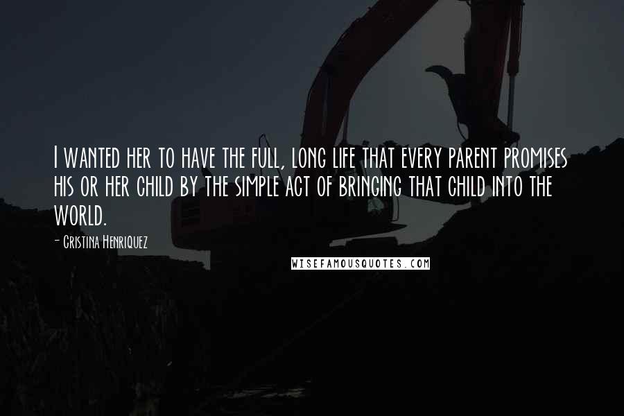 Cristina Henriquez quotes: I wanted her to have the full, long life that every parent promises his or her child by the simple act of bringing that child into the world. Cristina Henriquez quotes: I wanted her to have the full, long life that every parent promises his or her child by the simple act of bringing that child into the world.