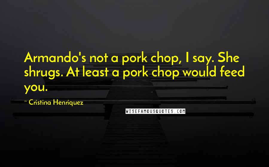 Cristina Henriquez quotes: Armando's not a pork chop, I say. She shrugs. At least a pork chop would feed you.