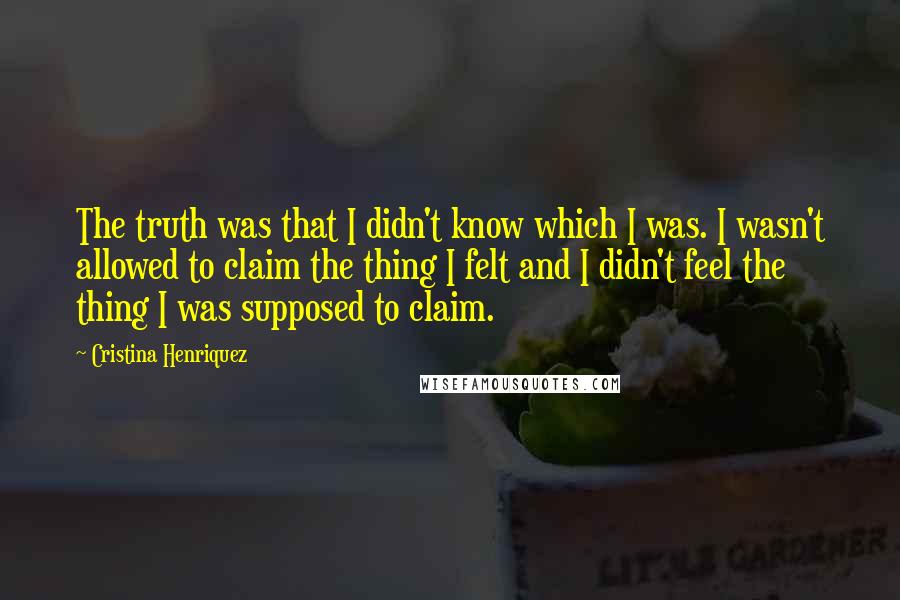 Cristina Henriquez quotes: The truth was that I didn't know which I was. I wasn't allowed to claim the thing I felt and I didn't feel the thing I was supposed to claim. Cristina Henriquez quotes: The truth was that I didn't know which I was. I wasn't allowed to claim the thing I felt and I didn't feel the thing I was supposed to claim.