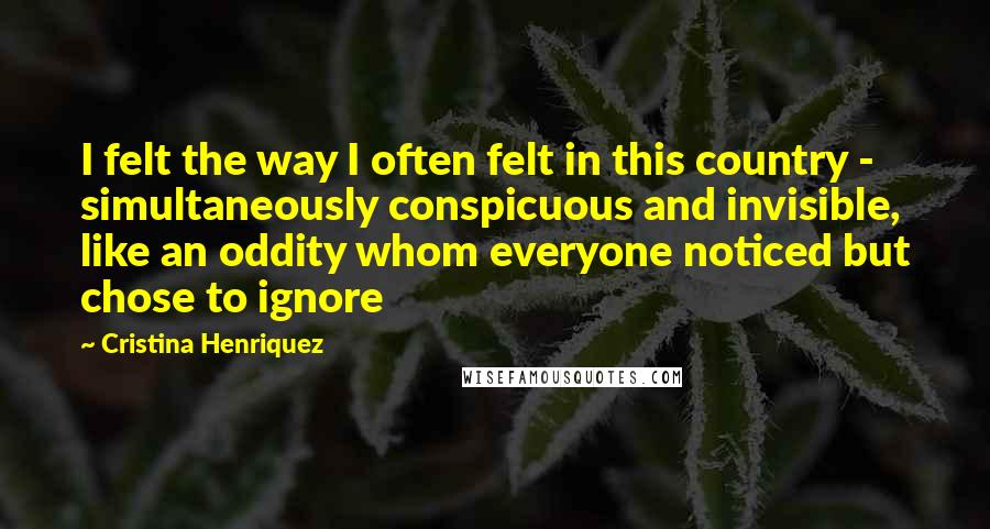 Cristina Henriquez quotes: I felt the way I often felt in this country - simultaneously conspicuous and invisible, like an oddity whom everyone noticed but chose to ignore