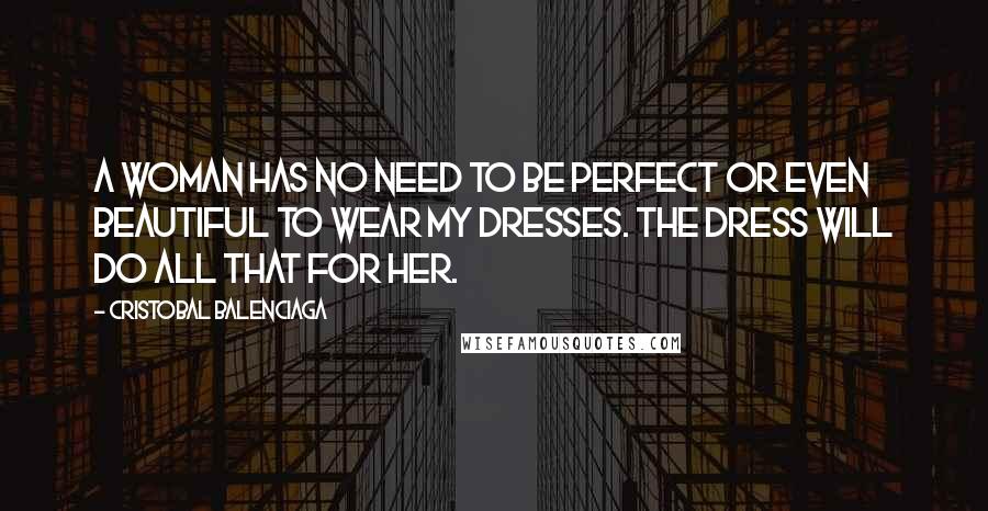 Cristobal Balenciaga quotes: A woman has no need to be perfect or even beautiful to wear my dresses. The dress will do all that for her.