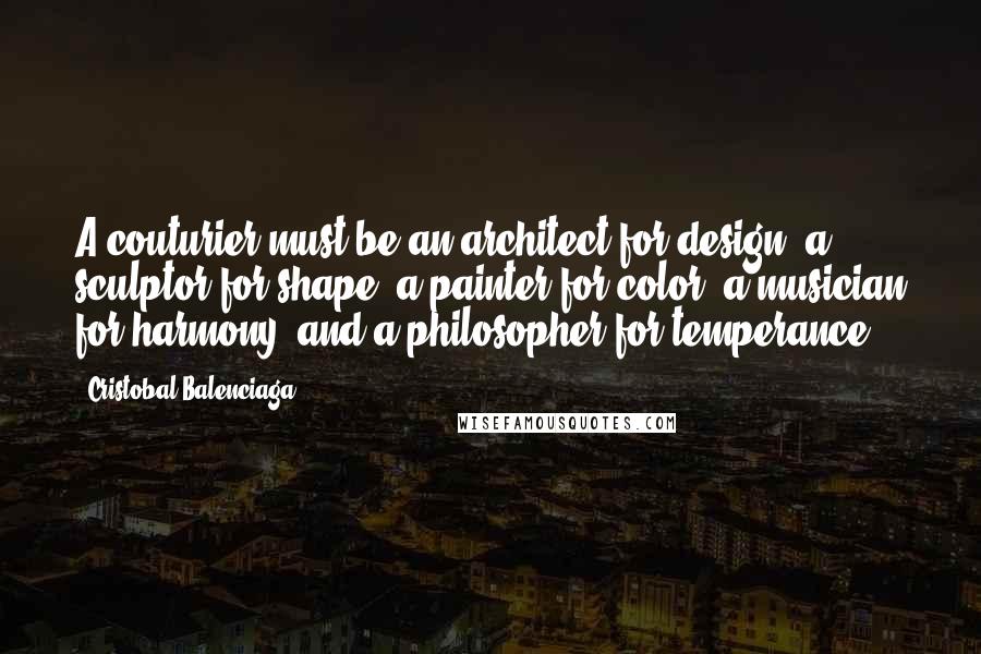 Cristobal Balenciaga quotes: A couturier must be an architect for design, a sculptor for shape, a painter for color, a musician for harmony, and a philosopher for temperance.